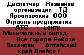 Диспетчер › Название организации ­ ТД Ярославский, ООО › Отрасль предприятия ­ АТС, call-центр › Минимальный оклад ­ 22 000 - Все города Работа » Вакансии   . Алтайский край,Алейск г.